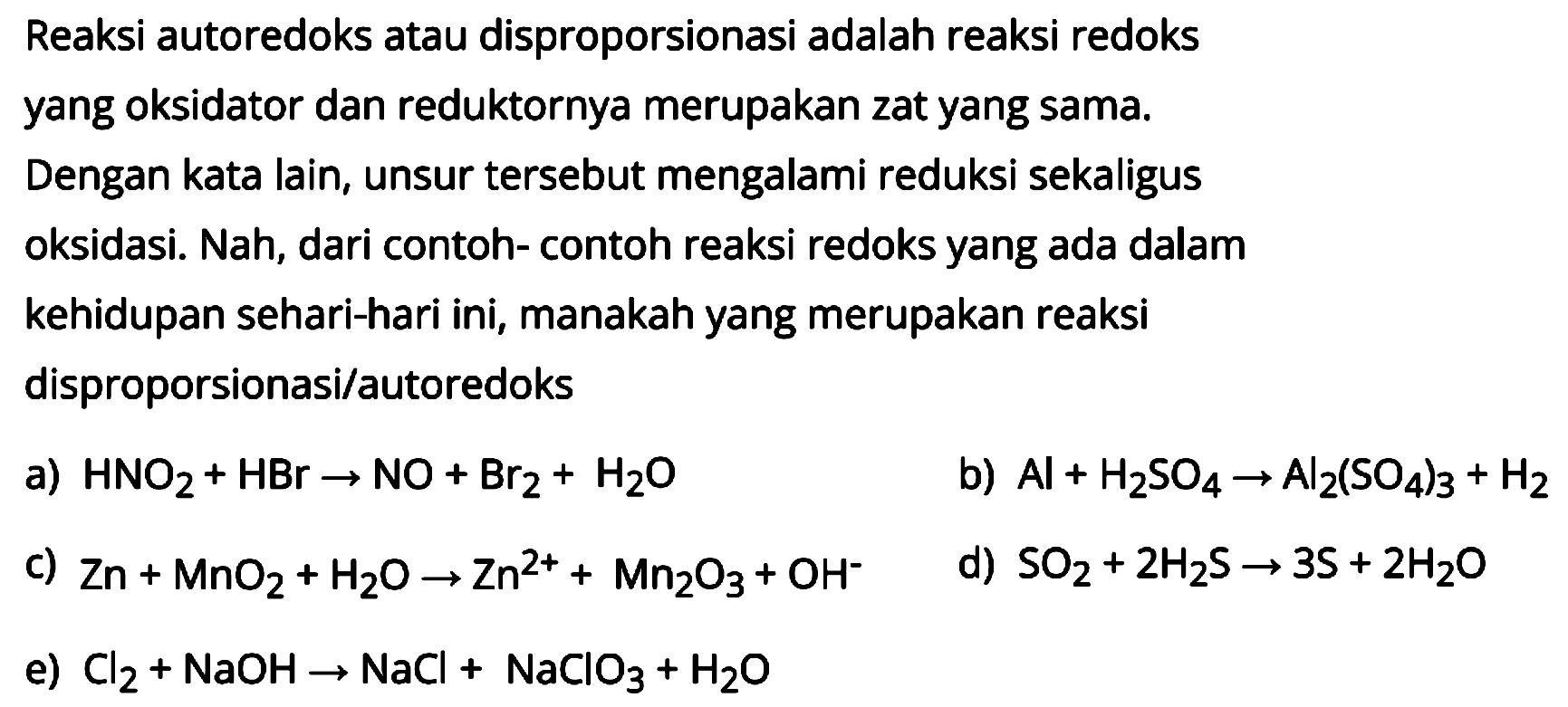 Reaksi autoredoks atau disproporsionasi adalah reaksi redoks yang oksidator dan reduktornya merupakan zat yang sama. Dengan kata lain, unsur tersebut mengalami reduksi sekaligus oksidasi. Nah, dari contoh- contoh reaksi redoks yang ada dalam kehidupan sehari-hari ini, manakah yang merupakan reaksi disproporsionasi/autoredoks
a)  HNO2 + HBr -> NO + Br2 + H2O 
b)  Al + H2SO4 -> Al2(SO4)3 + H2 
c)  Zn + MnO2 + H2O -> Zn^(2+) + Mn2O3 + OH^- 
d)  SO2 + 2 H2S -> 3 S + 2 H2O 
e)  Cl2 + NaOH -> NaCl + NaClO3 + H2O 