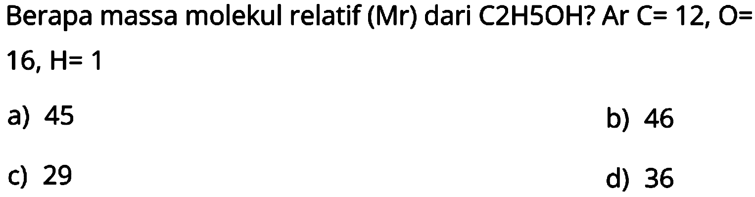 Berapa massa molekul relatif (Mr) dari C2H5OH? Ar C= 12, O=  16, H=1 
a) 45
b) 46
c) 29
d) 36