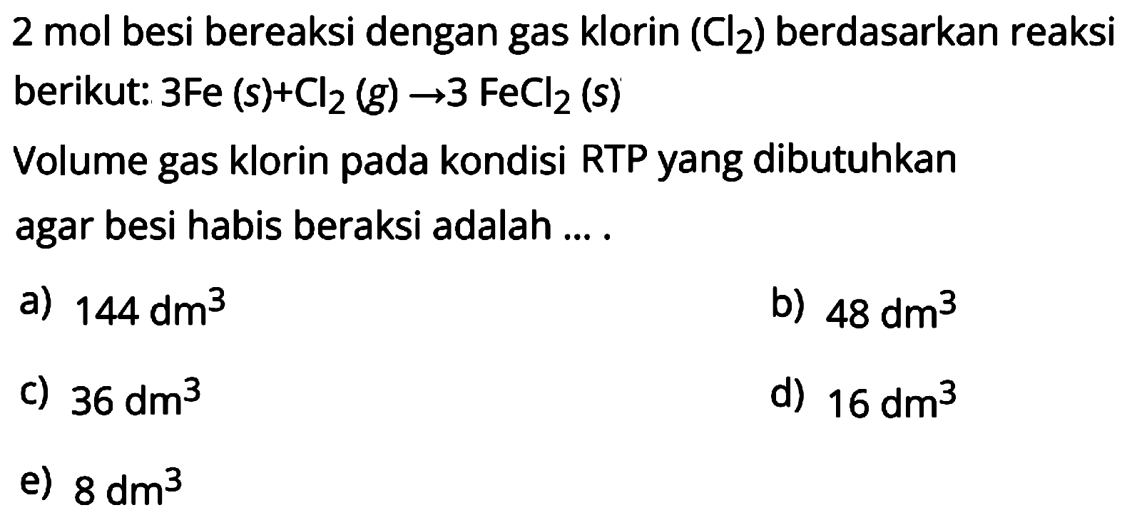 2 mol besi bereaksi dengan gas klorin  (Cl2)  berdasarkan reaksi berikut:  3 Fe(s)+Cl2(g) -> 3 FeCl2(s) 
Volume gas klorin pada kondisi RTP yang dibutuhkan agar besi habis beraksi adalah ....
a)  144 dm^3 
b)  48 dm^3 
c)  36 dm^3 
d)  16 dm^3 
e)  8 dm^3 