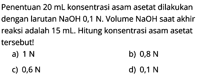 Penentuan  20 mL konsentrasi asam asetat dilakukan dengan larutan NaOH 0,1 N. Volume NaOH saat akhir reaksi adalah  15 mL. Hitung konsentrasi asam asetat tersebut!
a)  1 N
b)  0,8 N
C)  0,6 N
d)  0,1 N