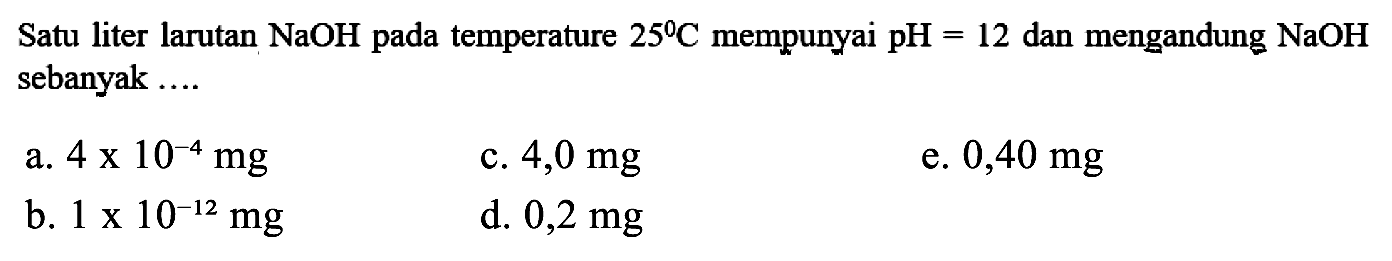 Satu liter larutan NaOH pada temperature  25 C mempunyai pH=12  dan mengandung NaOH sebanyak ....
a.  4 x 10^-4 mg
c.  4,0 mg
e.  0,40 mg
b.  1 x 10^-12 mg
d.  0,2 mg