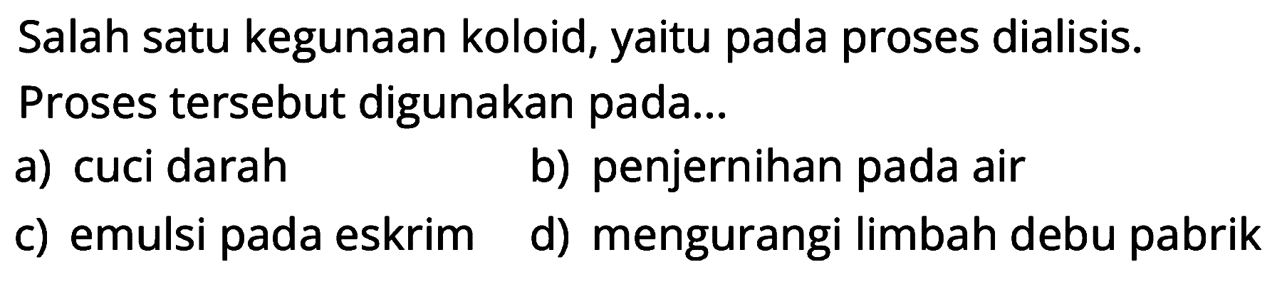 Salah satu kegunaan koloid, yaitu pada proses dialisis.
Proses tersebut digunakan pada...
a) cuci darah
b) penjernihan pada air
c) emulsi pada eskrim
d) mengurangi limbah debu pabrik