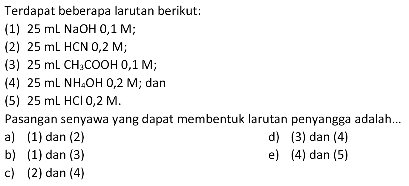 Terdapat beberapa larutan berikut:
(1)  25 mL NaOH 0,1 M ;
(2)  25 mL HCN 0,2 M ;
(3)  25 mL CH3COOH 0,1 M ;
(4)  25 mL NH4OH 0,2 M ; dan
(5)  25 mL HCl 0,2 M .
Pasangan senyawa yang dapat membentuk larutan penyangga adalah...
a) (1) dan (2)
d) (3) dan (4)
b) (1) dan (3)
e) (4) dan (5)
c) (2)  dan(4) 