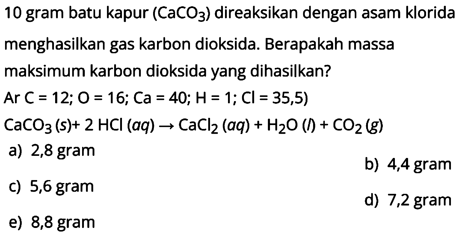 10 gram batu kapur  (CaCO3)  direaksikan dengan asam klorida menghasilkan gas karbon dioksida. Berapakah massa maksimum karbon dioksida yang dihasilkan?
 Ar C=12 ; O=16 ; Ca=40 ; H=1 ; Cl=35,5) 
 CaCO3(s)+2 HCl(a q) -> CaCl2(a q)+H2O(l)+CO2(g) 
a) 2,8 gram
b) 4,4 gram
c)  5,6 gram 
d) 7,2 gram
e) 8,8 gram