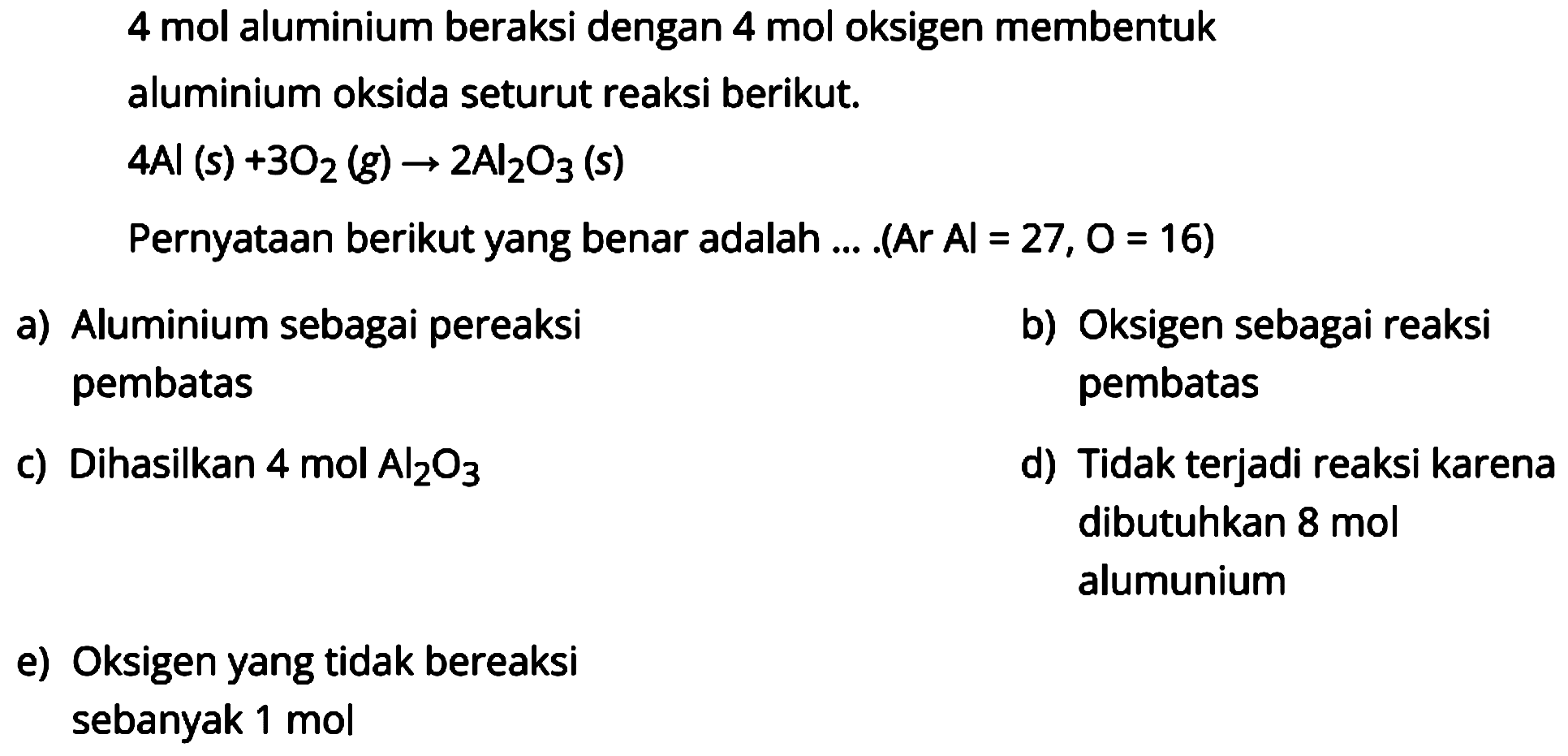 4 mol aluminium beraksi dengan 4 mol oksigen membentuk aluminium oksida seturut reaksi berikut.

4 Al(s)+3 O2(g) -> 2 Al2O3  { (s) )

Pernyataan berikut yang benar adalah ... . (Ar Al=27,  O=16  )
a) Aluminium sebagai pereaksi
b) Oksigen sebagai reaksi pembatas pembatas
c) Dihasilkan  4 mol Al2O3 
d) Tidak terjadi reaksi karena dibutuhkan 8 mol alumunium
e) Oksigen yang tidak bereaksi
sebanyak 1 mol