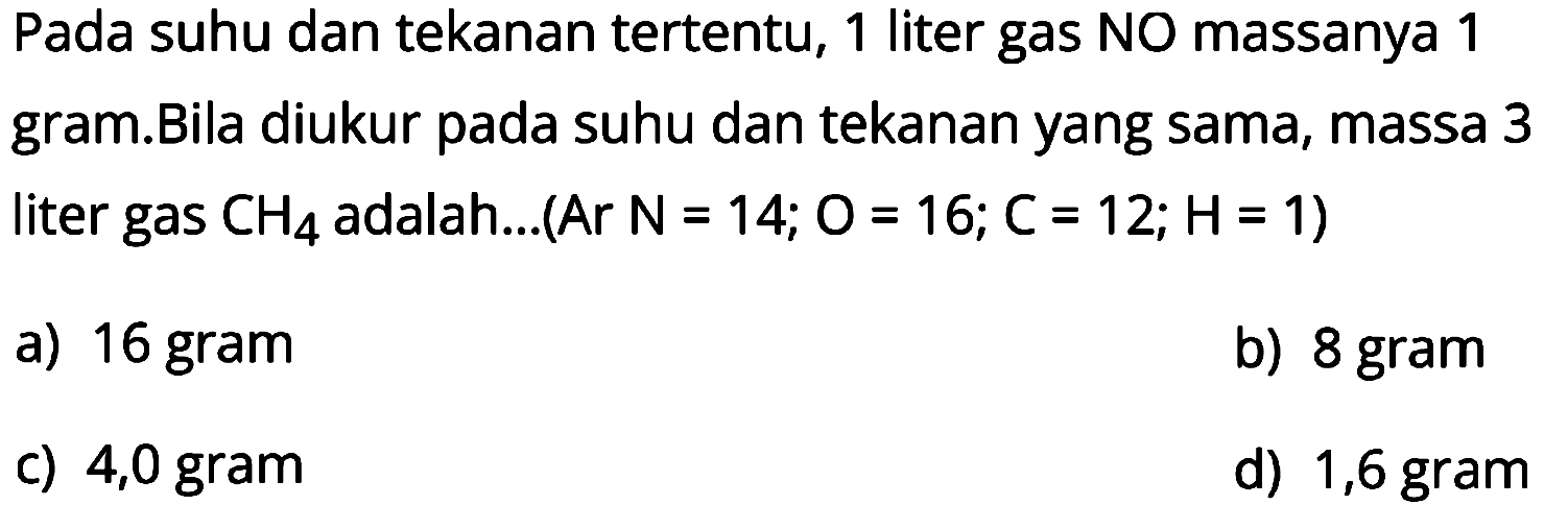 Pada suhu dan tekanan tertentu, 1 liter gas NO massanya 1
gram.Bila diukur pada suhu dan tekanan yang sama, massa 3
liter gas  CH4  adalah...(Ar  N=14 ; O=16 ; C=12 ; H=1  )
a) 16 gram
b) 8 gram
c) 4,0 gram
d) 1,6 gram