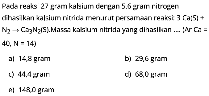 Pada reaksi 27 gram kalsium dengan 5,6 gram nitrogen dihasilkan kalsium nitrida menurut persamaan reaksi:  3Ca (S)+ N2 -> Ca3N2 (S).Massa kalsium nitrida yang dihasilkan .... (Ar Ca= 40, N=14) 
