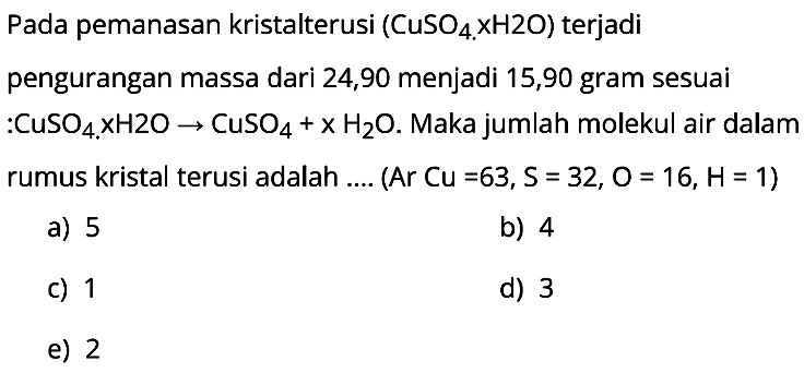 Pada pemanasan kristalterusi ( CuSO4 x H 2 O ) terjadi pengurangan massa dari 24,90 menjadi 15,90 gram sesuai :CuSO  4 . x H 2 O -> CuSO4+x H2 O .  Maka jumlah molekul air dalam rumus kristal terusi adalah .... (Ar Cu=63, S=32, O=16, H=1)