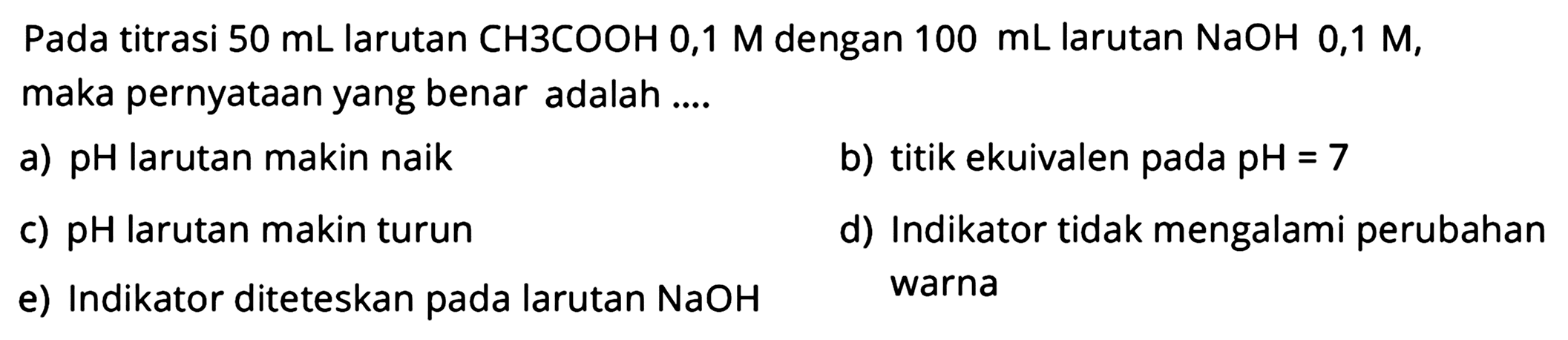 Pada titrasi  50 mL larutan CH 3 COOH 0,1 M dengan  100 mL larutan NaOH 0,1 M, maka pernyataan yang benar adalah ....
a) pH larutan makin naik
b) titik ekuivalen pada pH=7 
c) pH larutan makin turun
d) Indikator tidak mengalami perubahan
e) Indikator diteteskan pada larutan NaOH warna