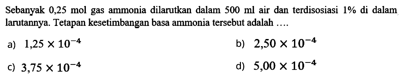Sebanyak  0,25 mol gas ammonia dilarutkan dalam  500 ml air dan terdisosiasi  1 %  di dalam larutannya. Tetapan kesetimbangan basa ammonia tersebut adalah ....
a)  1,25 x 10^-4
b)  2,50 x 10^-4
c)  3,75 x 10^-4
d)  5,00 x 10^-4