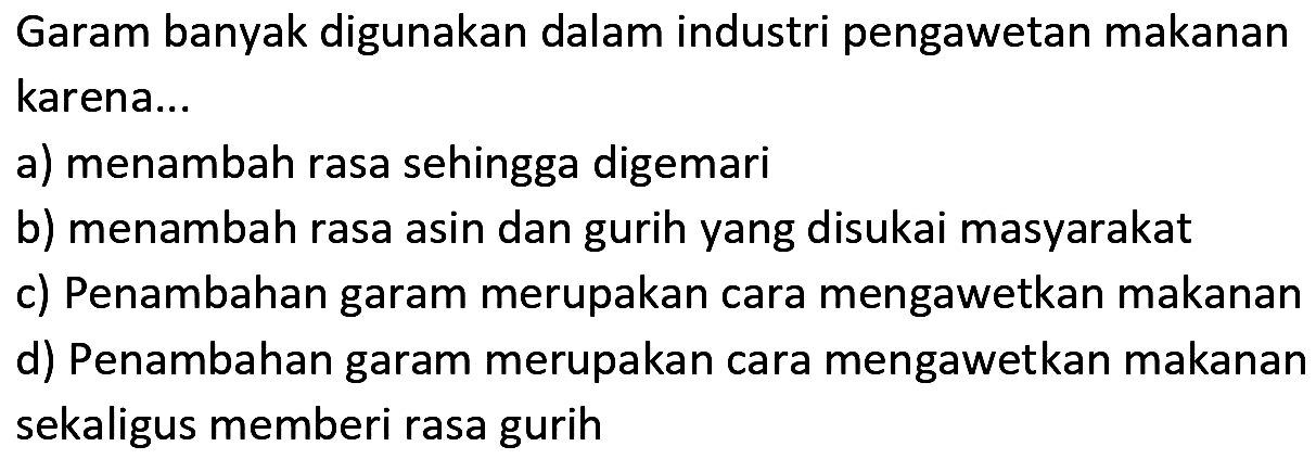 Garam banyak digunakan dalam industri pengawetan makanan karena...
a) menambah rasa sehingga digemari
b) menambah rasa asin dan gurih yang disukai masyarakat
c) Penambahan garam merupakan cara mengawetkan makanan
d) Penambahan garam merupakan cara mengawetkan makanan sekaligus memberi rasa gurih