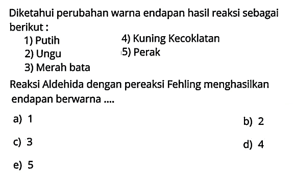 Diketahui perubahan warna endapan hasil reaksi sebagai berikut:
1) Putih
4) Kuning Kecoklatan
2) Ungu
5) Perak
3) Merah bata
Reaksi Aldehida dengan pereaksi Fehling menghasilkan endapan berwarna ....
