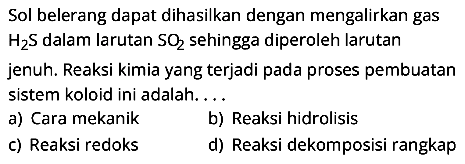 Sol belerang dapat dihasilkan dengan mengalirkan gas H2 S dalam larutan SO2 sehingga diperoleh larutan jenuh. Reaksi kimia yang terjadi pada proses pembuatan sistem koloid ini adalah...
a) Cara mekanik
b) Reaksi hidrolisis
c) Reaksi redoks
d) Reaksi dekomposisi rangkap