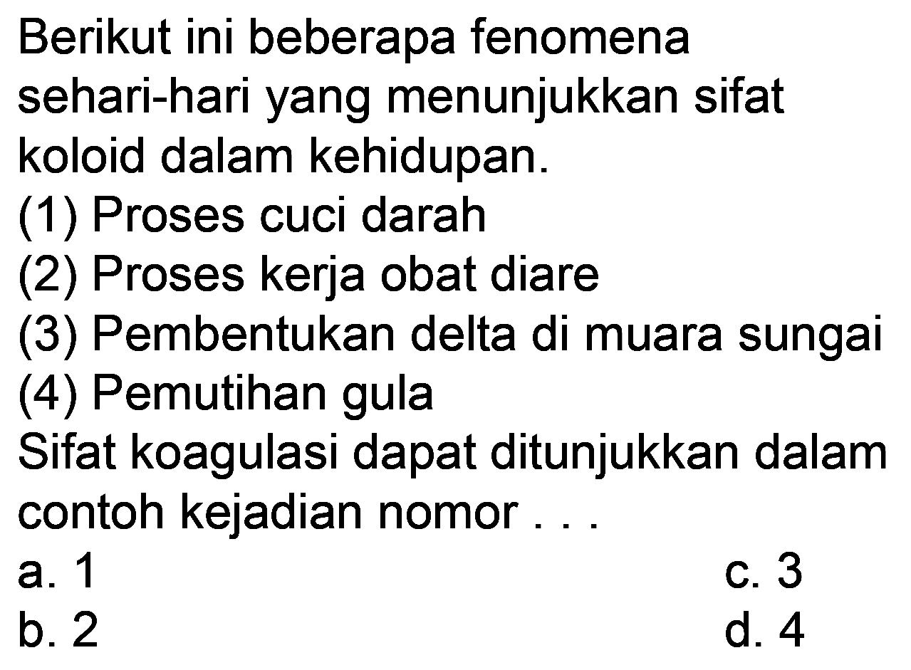 Berikut ini beberapa fenomena sehari-hari yang menunjukkan sifat koloid dalam kehidupan.
(1) Proses cuci darah
(2) Proses kerja obat diare
(3) Pembentukan delta di muara sungai
(4) Pemutihan gula
Sifat koagulasi dapat ditunjukkan dalam contoh kejadian nomor...
a. 1
b. 2
C. 3
d. 4