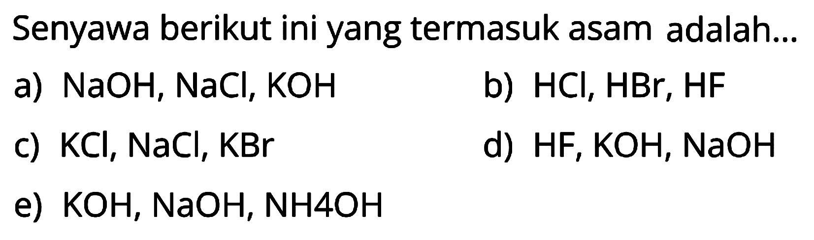 Senyawa berikut ini yang termasuk asam adalah...
a) NaOH, NaCl, KOH
b) HCl, HBr, HF
c) KCl, NaCl, KBr
d) HF, KOH, NaOH
e) KOH, NaOH, NH 4 OH