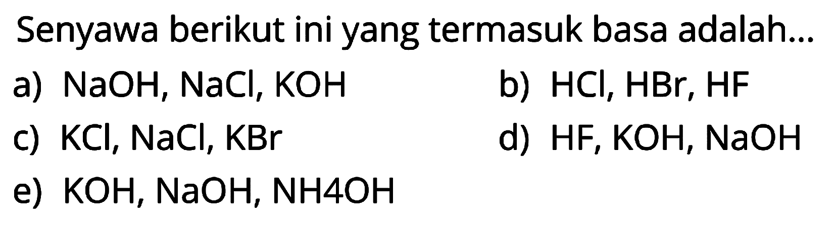 Senyawa berikut ini yang termasuk basa adalah...
a)  NaOH, NaCl, KOH 
b)  HCl, HBr, HF 
c)  KCl, NaCl, KBr 
d)  HF, KOH, NaOH 
e)  KOH, NaOH, NH 4 OH 