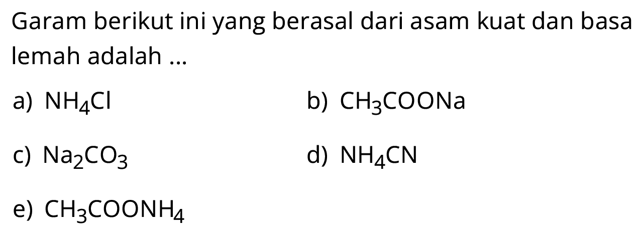 Garam berikut ini yang berasal dari asam kuat dan basa lemah adalah ...
a) NH4 Cl
b) CH3 COONa
c) Na2 CO3
d) NH4 CN
e) CH3 COONH4