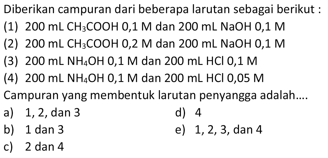 Diberikan campuran dari beberapa larutan sebagai berikut :
(1)  200 mL CH3COOH 0,1 M  dan  200 mL NaOH 0,1 M 
(2)  200 mL CH3COOH 0,2 M  dan  200 mL NaOH 0,1 M 
(3)  200 mL NH4OH 0,1 M  dan  200 mL HCl 0,1 M 
(4)  200 mL NH4OH 0,1 M  dan  200 mL HCl 0,05 M 
Campuran yang membentuk larutan penyangga adalah....
a)  1,2, dan 3 
d) 4
b) 1 dan 3
e)  1,2,3 , dan 4
c) 2 dan 4