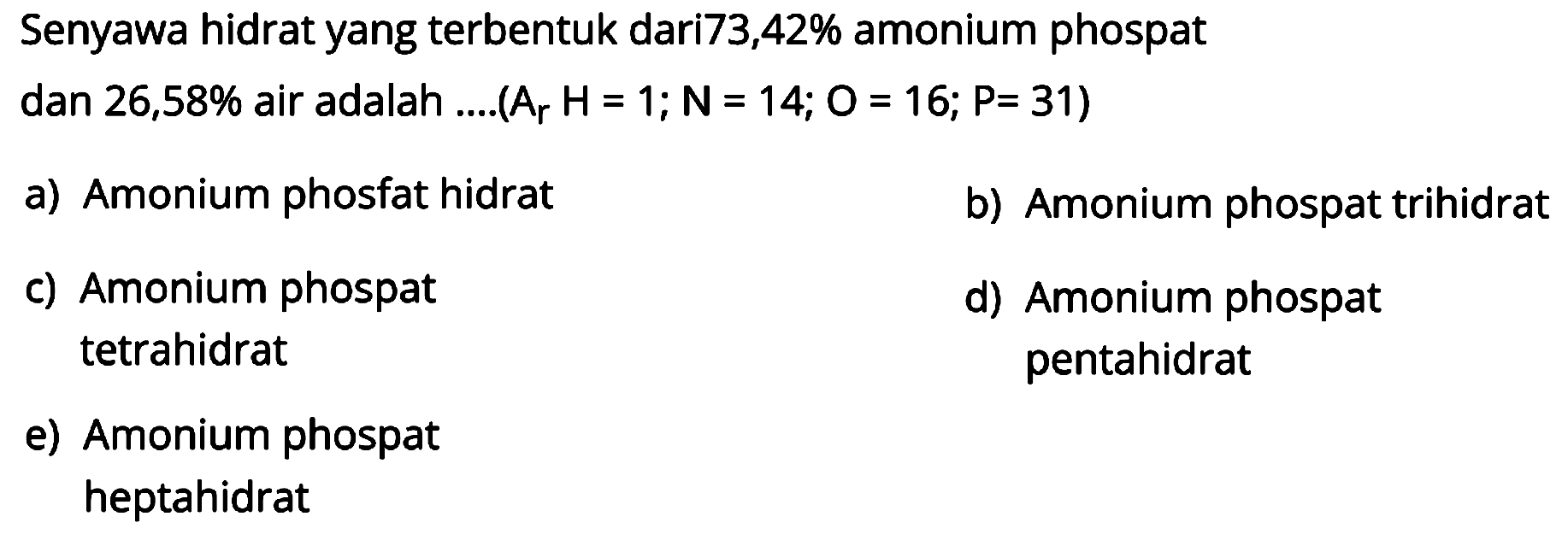 Senyawa hidrat yang terbentuk dari73,42% amonium phospat
dan  26,58 %  air adalah ....  (Ar H=1 ; N=14 ; O=16 ; P=31) 
a) Amonium phosfat hidrat
b) Amonium phospat trihidrat
c) Amonium phospat
d) Amonium phospat tetrahidrat pentahidrat
e) Amonium phospat heptahidrat