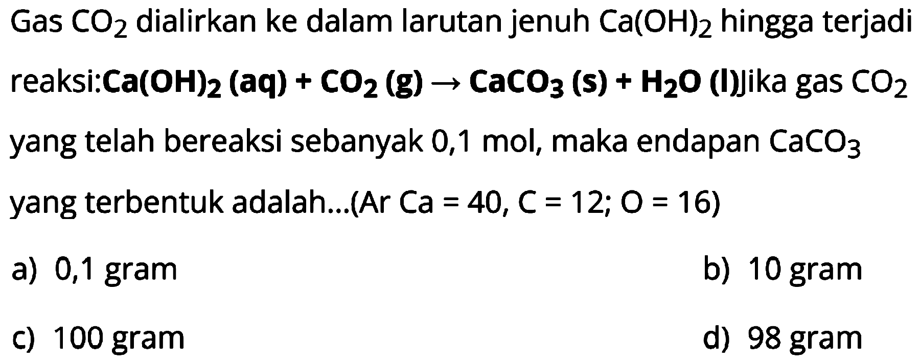 Gas  CO2  dialirkan ke dalam larutan jenuh  Ca(OH)2  hingga terjadi reaksi:Ca(OH)  2(aq)+CO2(g) -> CaCO3(s)+H2O(I) j i k a  gas  CO2  yang telah bereaksi sebanyak 0,1 mol, maka endapan  CaCO3  yang terbentuk adalah...(Ar  Ca=40, C=12 ; O=16  )
a) 0,1 gram
b) 10 gram
c) 100 gram
d) 98 gram