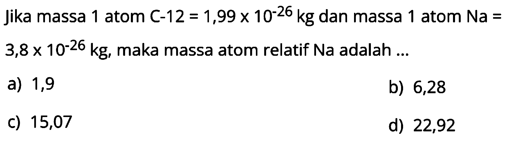 jika massa 1 atom C-12  =1,99 x 10^{-26) kg  dan massa 1 atom  Na=   3,8 x 10^{-26) kg , maka massa atom relatif Na adalah ...
a) 1,9
b) 6,28
c) 15,07
d) 22,92