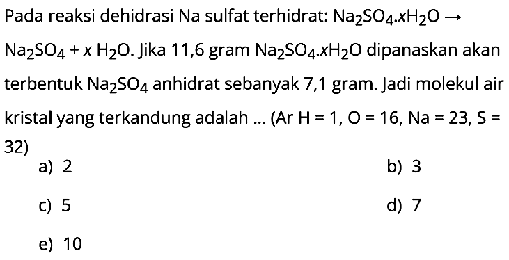 Pada reaksi dehidrasi Na sulfat terhidrat:  Na2SO4 . x H2O ->   Na2SO4+x H2O . Jika 11,6 gram  Na2SO4 . KH2O  dipanaskan akan terbentuk  Na2SO4  anhidrat sebanyak 7,1 gram. Jadi molekul air kristal yang terkandung adalah ... (Ar H=1, O=16, Na = 23, S= 32)
a) 2
b) 3
c) 5
d) 7
e) 10