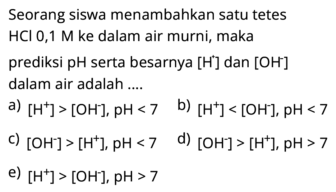 Seorang siswa menambahkan satu tetes HCl 0,1 M ke dalam air murni, maka prediksi pH serta besarnya [H^+] dan [OH^-] dalam air adalah ....
a) [H^+] > [OH^-], pH < 7 b) [H^+] < [OH^-], pH < 7 c) [OH^-] > [H^+],  pH < 7 d) [OH^-] > [H^+], pH>7 e) [H^+] > [OH^-], pH>7 