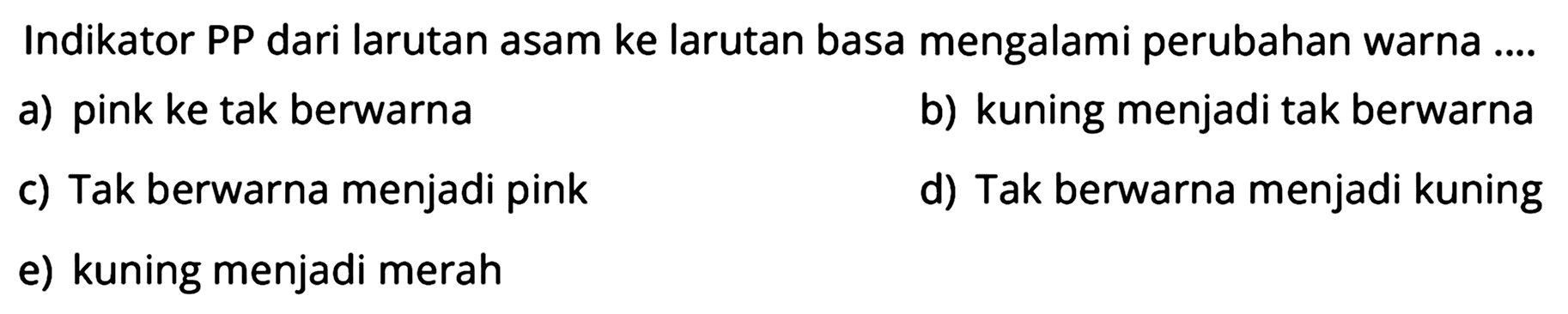 Indikator PP dari larutan asam ke larutan basa mengalami perubahan warna ....
a) pink ke tak berwarna
b) kuning menjadi tak berwarna
c) Tak berwarna menjadi pink
d) Tak berwarna menjadi kuning
e) kuning menjadi merah