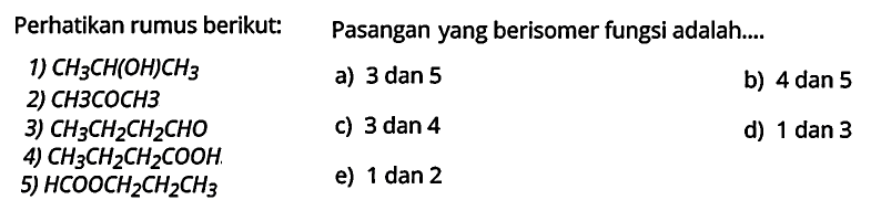 Perhatikan rumus berikut: 
1) CH3CH(OH)CH3 
2) CH3COCH3 
3) CH3CH2CH2CHO 
4) CH3CH2CH2COOH 
5) HCOOCH2CH2CH3
Pasangan yang berisomer fungsi adalah 
a) 3 dan 5 
b) 4 dan 5 
c) 3 dan 4 
d) 1 dan 3 
e) 1 dan 2