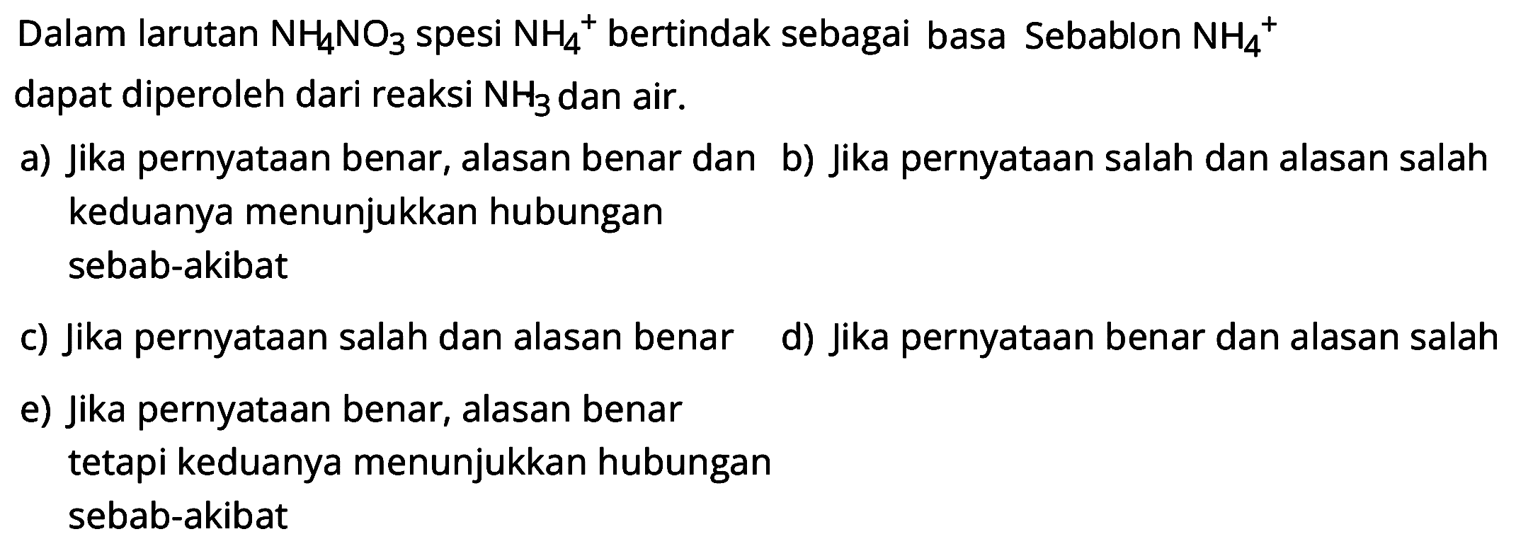 Dalam larutan NH4 NO3 spesi NH4^+bertindak sebagai basa Sebablon NH4^+ dapat diperoleh dari reaksi NH3 dan air.
a) Jika pernyataan benar, alasan benar dan b) Jika pernyataan salah dan alasan salah keduanya menunjukkan hubungan sebab-akibat
c) Jika pernyataan salah dan alasan benar d) Jika pernyataan benar dan alasan salah
e) Jika pernyataan benar, alasan benar tetapi keduanya menunjukkan hubungan sebab-akibat