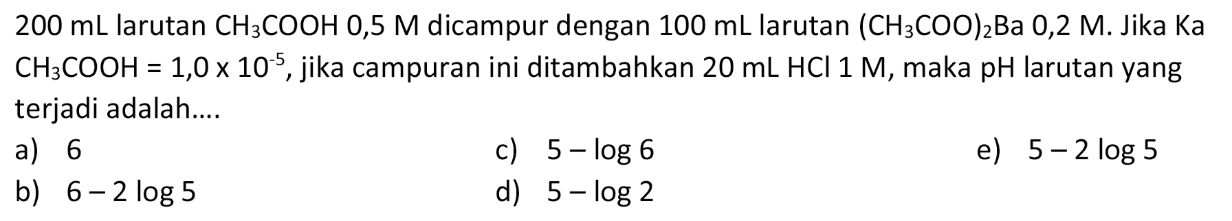  200 mL  larutan  CH3COOH 0,5 M  dicampur dengan  100 mL  larutan  (CH3 COO)2 Ba 0,2 M .  Jika Ka  CH3COOH=1,0 x 10^-5 , jika campuran ini ditambahkan  20 mL HCl 1 M , maka pH larutan yang terjadi adalah....
a) 6
c)  5-log 6 
e)  5-2 log 5 
b)  6-2 log 5 
d)  5-log 2 