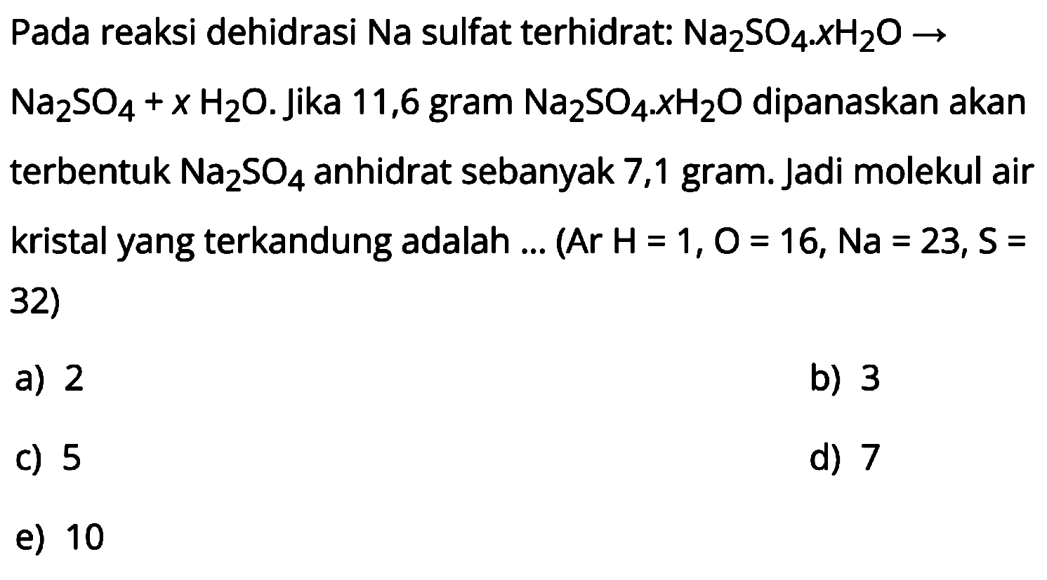 Pada reaksi dehidrasi Na sulfat terhidrat:  Na2SO4 . x H2O -> 
 Na2SO4+x H2O . Jika 11,6 gram  Na2SO4 . x H2O  dipanaskan akan terbentuk  Na2SO4  anhidrat sebanyak 7,1 gram. Jadi molekul air kristal yang terkandung adalah ... (Ar H=1, O=16, Na = 23, S= 32)
a) 2
b) 3
c) 5
d) 7
e) 10