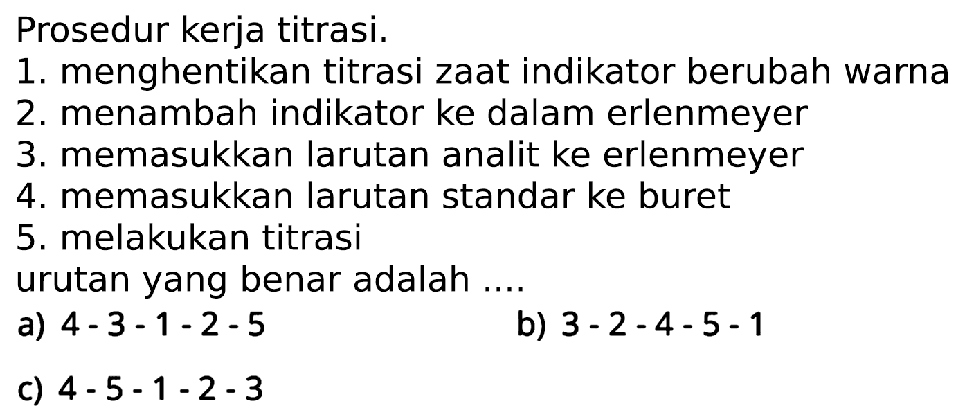 Prosedur kerja titrasi.
1. menghentikan titrasi zaat indikator berubah warna
2. menambah indikator ke dalam erlenmeyer
3. memasukkan larutan analit ke erlenmeyer
4. memasukkan larutan standar ke buret
5. melakukan titrasi
urutan yang benar adalah ....