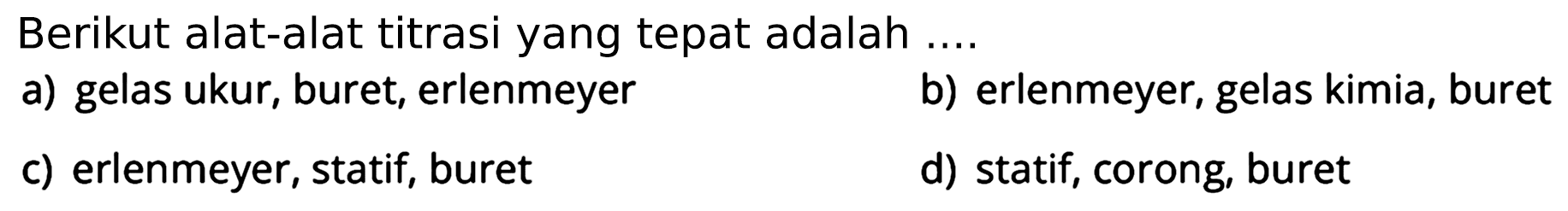 Berikut alat-alat titrasi yang tepat adalah ....
a) gelas ukur, buret, erlenmeyer
b) erlenmeyer, gelas kimia, buret
c) erlenmeyer, statif, buret
d) statif, corong, buret