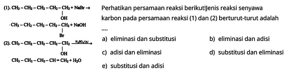 (1). CH3-CH2-CH2-CH2-CH2+NaBr -> OH CH3-CH2-CH2-CH2-CH2+NaOH Br 
(2). CH3-CH2-CH2-CH2-CH2 -> H2SO4 OH CH3-CH2-CH2-CH=CH2+H2O 
Perhatikan persamaan reaksi berikut! Jenis reaksi senyawa karbon pada persamaan reaksi (1) dan (2) berturut-turut adalah 
a) eliminasi dan substitusi b) eliminasi dan adisi c) adisi dan eliminasi d) substitusi dan eliminasi e) substitusi dan adisi