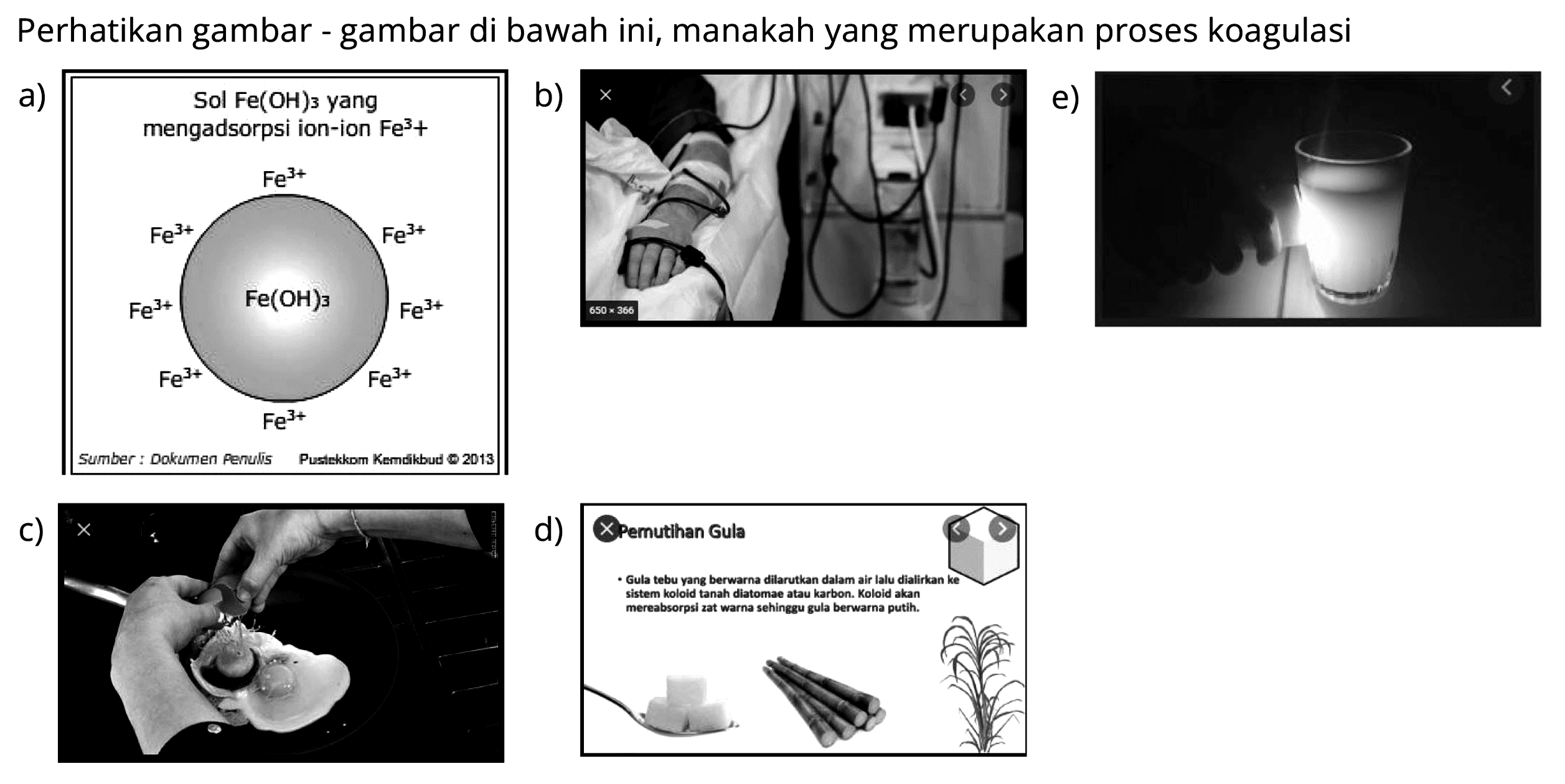 Perhatikan gambar - gambar di bawah ini, manakah yang merupakan proses koagulasi
a) Sol Fe(OH)3 yang mengadsorpsi ion-ion Fe^(3+)
Fe^(3+) Fe^(3+) Fe^(3+) Fe^(3+) Fe^(3+) Fe^(3+) Fe^(3+) Fe^(3+) Fe(OH)3
b)
c)
d) Pemutihan Gula Gula tebu yang berwarna dilarutkan dalam air lalu dialirkan ke sistem koloid tanah diatomae atau karbon. Koloid akan mereabsorpsi zat warna sehingga gula berwarna putih
e)