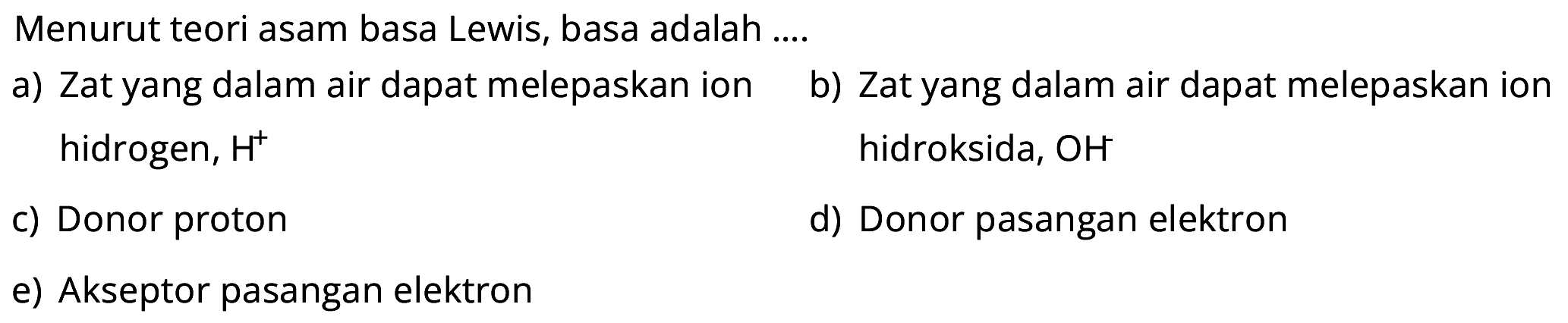 Menurut teori asam basa Lewis, basa adalah ....  a) Zat yang dalam air dapat melepaskan ion hidrogen, H^+
b) Zat yang dalam air dapat melepaskan ion  hidroksida, OH 
c) Donor proton d) Donor pasangan elektron e) Akseptor pasangan elektron 