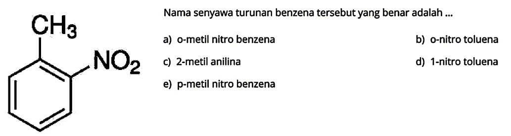 Nama senyawa turunan benzena tersebut yang benar adalah ...
CH3 NO2
a) o-metil nitro benzena
b) o-nitro toluena
c) 2-metil anilina
d) 1-nitro toluena
e) p-metil nitro benzena