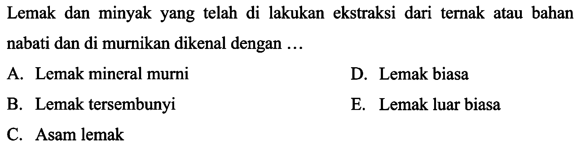 Lemak dan minyak yang telah di lakukan ekstraksi dari ternak atau bahan nabati dan di murnikan dikenal dengan ...
A. Lemak mineral murni
D. Lemak biasa
B. Lemak tersembunyi
E. Lemak luar biasa
C. Asam lemak