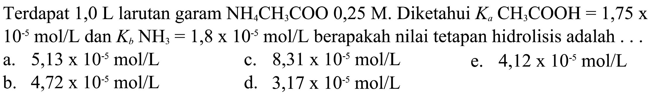 Terdapat 1,0 L larutan garam  NH4CH3COO 0,25 M . Diketahui  Ka CH3COOH=1,75  x  10^-5 mol / L  dan  Kb NH3=1,8 x 10^-5 mol / L  berapakah nilai tetapan hidrolisis adalah  ... 
a.  5,13 x 10^-5 mol / L 
c.  8,31 x 10^-5 mol / L 
e.  4,12 x 10^-5 mol / L 
b.  4,72 x 10^-5 mol / L 
d.  3,17 x 10^-5 mol / L 