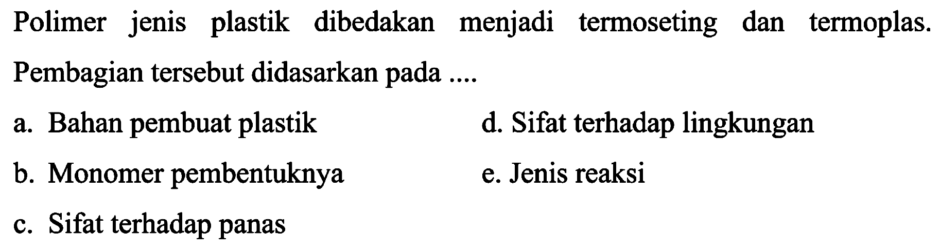 Polimer jenis plastik dibedakan menjadi termoseting dan termoplas. Pembagian tersebut didasarkan pada ....
a. Bahan pembuat plastik
d. Sifat terhadap lingkungan
b. Monomer pembentuknya
e. Jenis reaksi
c. Sifat terhadap panas