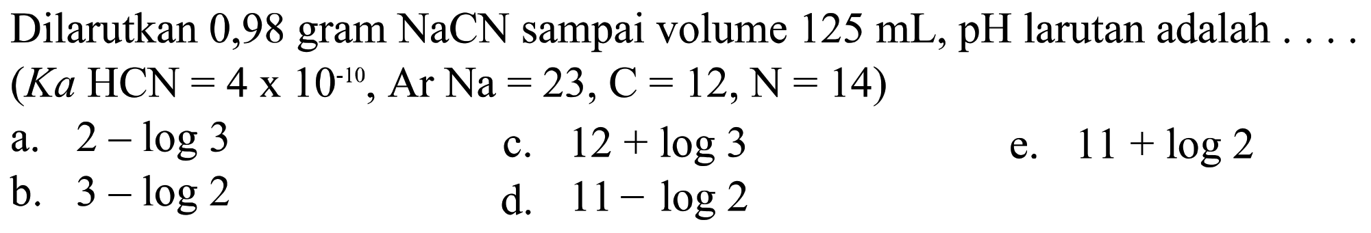 Dilarutkan 0,98 gram  NaCN  sampai volume  125 mL, pH  larutan adalah  ...   (K a HCN=4 x 10^-10, Ar Na=23, C=12, N=14) 
a.  2-log 3 
c.  12+log 3 
e.  11+log 2 
b.  3-log 2 
d.  11-log 2 