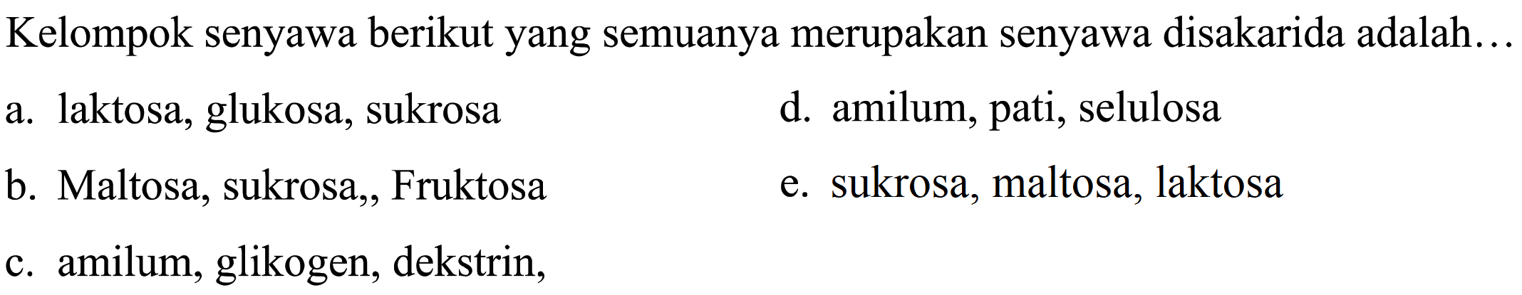 Kelompok senyawa berikut yang semuanya merupakan senyawa disakarida adalah...
a. laktosa, glukosa, sukrosa
d. amilum, pati, selulosa
b. Maltosa, sukrosa, Fruktosa
e. sukrosa, maltosa, laktosa
c. amilum, glikogen, dekstrin,