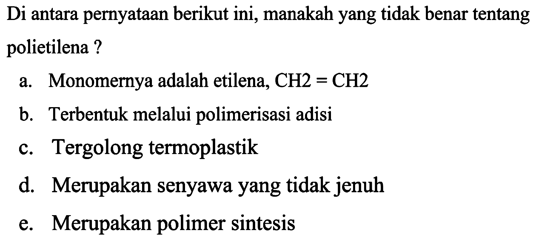 Di antara pernyataan berikut ini, manakah yang tidak benar tentang polietilena?
a. Monomernya adalah etilena,  CH 2=CH 2 
b. Terbentuk melalui polimerisasi adisi
c. Tergolong termoplastik
d. Merupakan senyawa yang tidak jenuh
e. Merupakan polimer sintesis