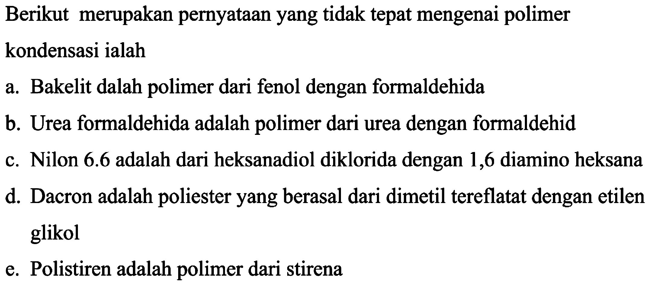 Berikut merupakan pernyataan yang tidak tepat mengenai polimer kondensasi ialah
a. Bakelit dalah polimer dari fenol dengan formaldehida
b. Urea formaldehida adalah polimer dari urea dengan formaldehid
c. Nilon  6.6  adalah dari heksanadiol diklorida dengan 1,6 diamino heksana
d. Dacron adalah poliester yang berasal dari dimetil tereflatat dengan etilen glikol
e. Polistiren adalah polimer dari stirena