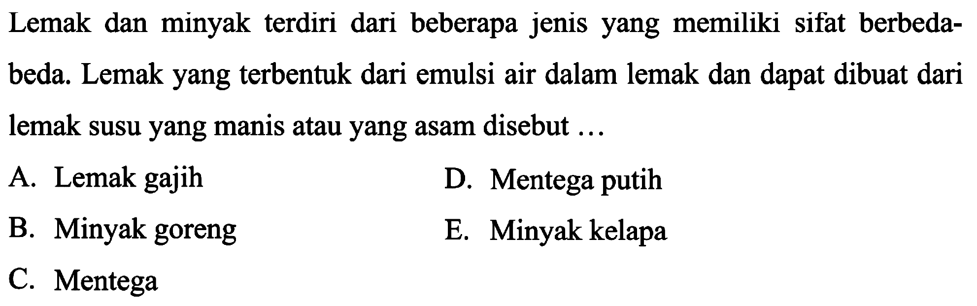 Lemak dan minyak terdiri dari beberapa jenis yang memiliki sifat berbedabeda. Lemak yang terbentuk dari emulsi air dalam lemak dan dapat dibuat dari lemak susu yang manis atau yang asam disebut ...
A. Lemak gajih
D. Mentega putih
B. Minyak goreng
E. Minyak kelapa
C. Mentega