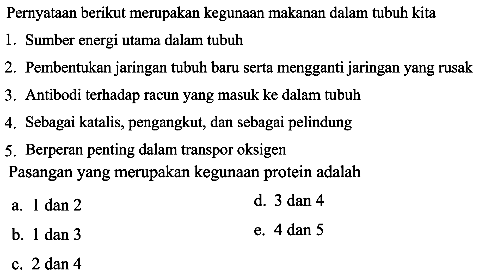 Pernyataan berikut merupakan kegunaan makanan dalam tubuh kita
1. Sumber energi utama dalam tubuh
2. Pembentukan jaringan tubuh baru serta mengganti jaringan yang rusak
3. Antibodi terhadap racun yang masuk ke dalam tubuh
4. Sebagai katalis, pengangkut, dan sebagai pelindung
5. Berperan penting dalam transpor oksigen
Pasangan yang merupakan kegunaan protein adalah
a.  1 dan 2 
d.  3 dan 4 
b.  1 dan 3 
e.  4 dan 5 
c.  2 dan 4 