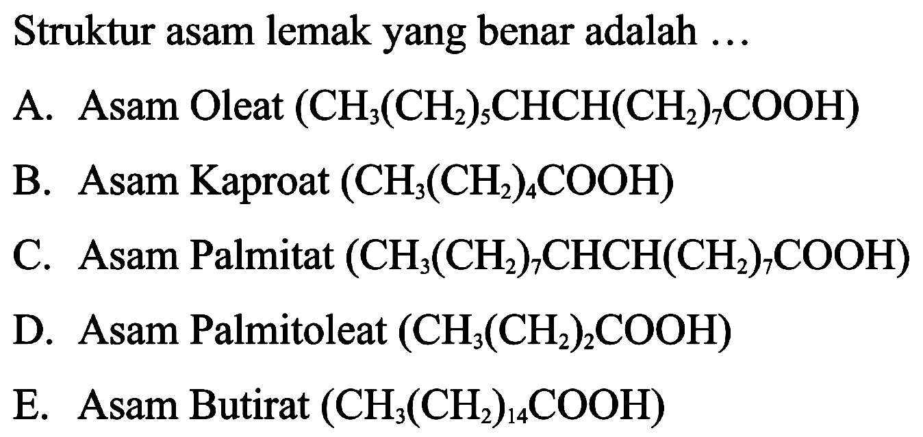 Struktur asam lemak yang benar adalah ...
A. Asam Oleat  (CH_(3)(CH_(2))_(5) CHCH(CH_(2))_(7) COOH) 
B. Asam Kaproat  (CH_(3)(CH_(2))_(4) COOH) 
C. Asam Palmitat  (CH_(3)(CH_(2))_(7) CHCH(CH_(2))_(7) COOH) 
D. Asam Palmitoleat  (CH_(3)(CH_(2))_(2) COOH) 
E. Asam Butirat  (CH_(3)(CH_(2))_(14) COOH) 