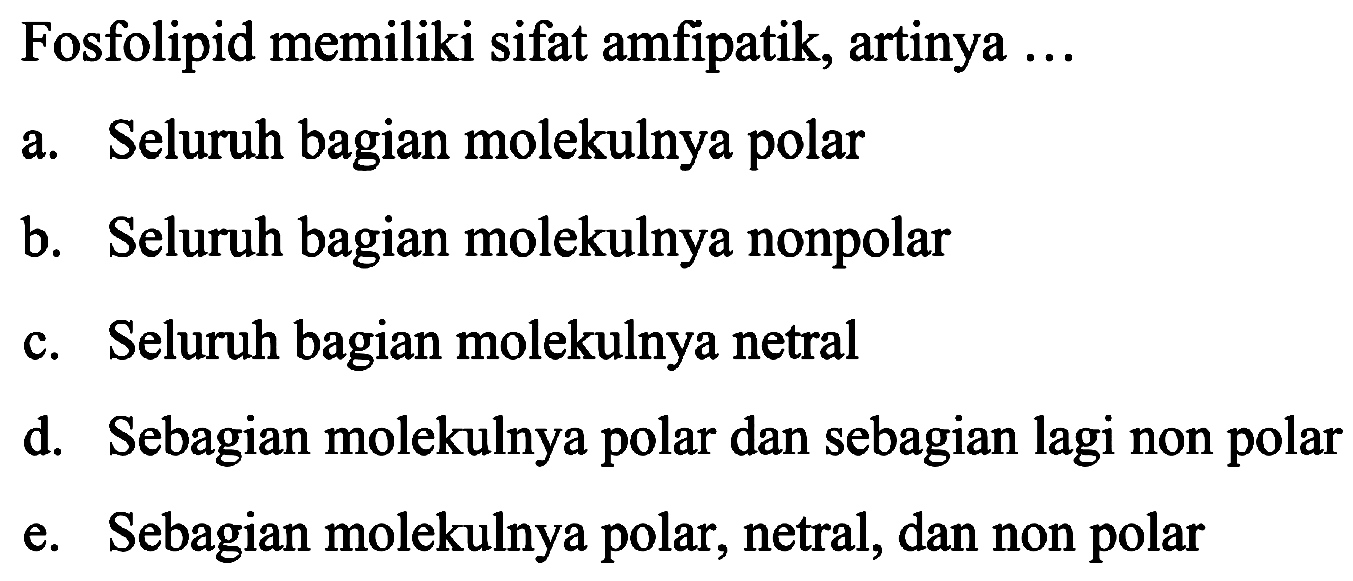 Fosfolipid memiliki sifat amfipatik, artinya  ... 
a. Seluruh bagian molekulnya polar
b. Seluruh bagian molekulnya nonpolar
c. Seluruh bagian molekulnya netral
d. Sebagian molekulnya polar dan sebagian lagi non polar
e. Sebagian molekulnya polar, netral, dan non polar