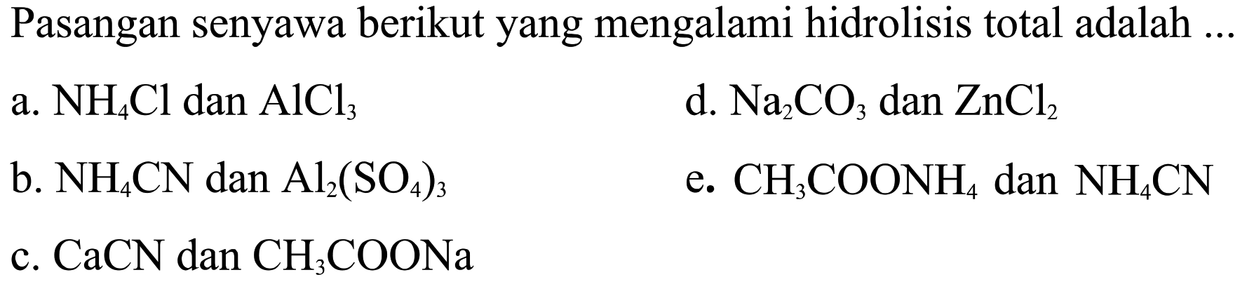 Pasangan senyawa berikut yang mengalami hidrolisis total adalah ...
a. NH4 Cl dan AlCl3
d. Na2 CO3 dan ZnCl2
b. NH4 CN dan Al2(SO4)3
e. CH3 COONH4 dan NH4 CN
c. CaCN dan CH3 COONa